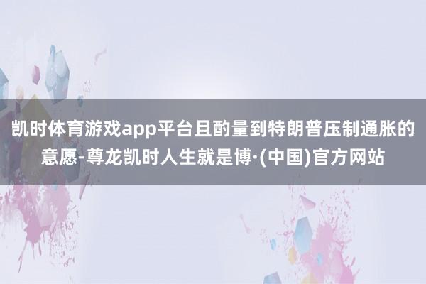 凯时体育游戏app平台且酌量到特朗普压制通胀的意愿-尊龙凯时人生就是博·(中国)官方网站