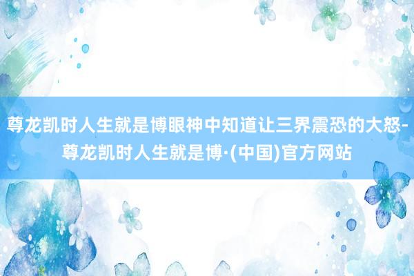 尊龙凯时人生就是博眼神中知道让三界震恐的大怒-尊龙凯时人生就是博·(中国)官方网站