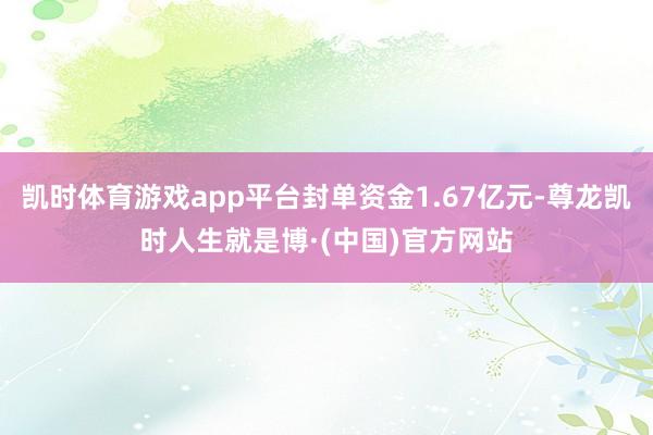 凯时体育游戏app平台封单资金1.67亿元-尊龙凯时人生就是博·(中国)官方网站