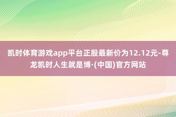 凯时体育游戏app平台正股最新价为12.12元-尊龙凯时人生就是博·(中国)官方网站