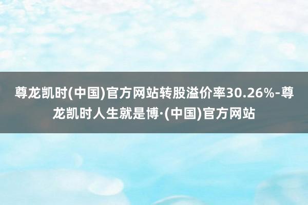 尊龙凯时(中国)官方网站转股溢价率30.26%-尊龙凯时人生就是博·(中国)官方网站