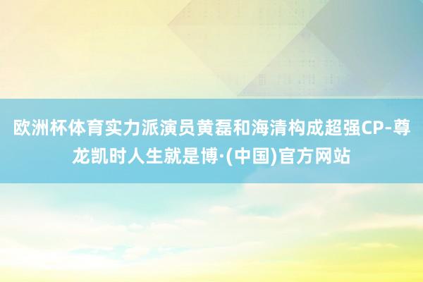 欧洲杯体育实力派演员黄磊和海清构成超强CP-尊龙凯时人生就是博·(中国)官方网站