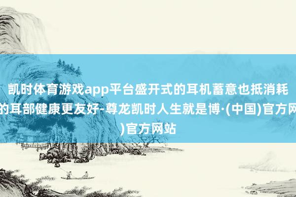 凯时体育游戏app平台盛开式的耳机蓄意也抵消耗者的耳部健康更友好-尊龙凯时人生就是博·(中国)官方网站