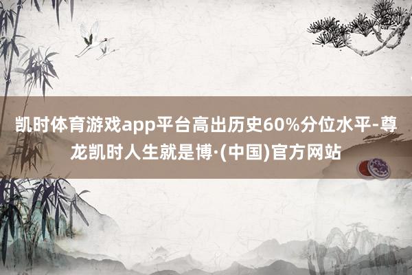 凯时体育游戏app平台高出历史60%分位水平-尊龙凯时人生就是博·(中国)官方网站