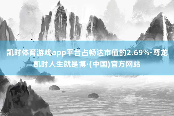 凯时体育游戏app平台占畅达市值的2.69%-尊龙凯时人生就是博·(中国)官方网站