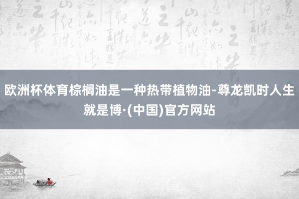 欧洲杯体育棕榈油是一种热带植物油-尊龙凯时人生就是博·(中国)官方网站