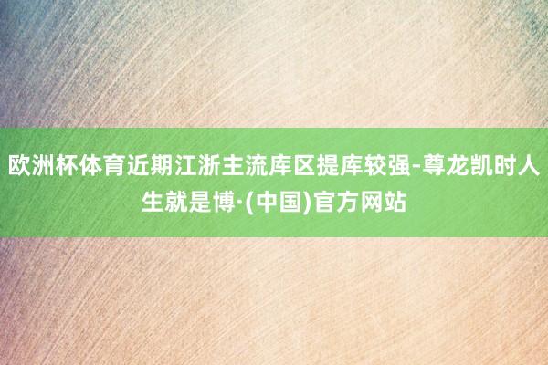 欧洲杯体育近期江浙主流库区提库较强-尊龙凯时人生就是博·(中国)官方网站