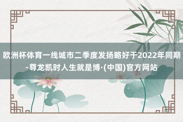 欧洲杯体育一线城市二季度发扬略好于2022年同期-尊龙凯时人生就是博·(中国)官方网站