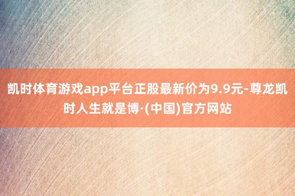 凯时体育游戏app平台正股最新价为9.9元-尊龙凯时人生就是博·(中国)官方网站