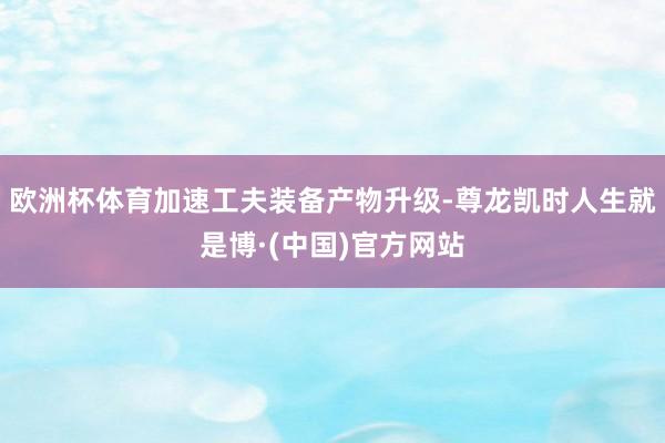 欧洲杯体育加速工夫装备产物升级-尊龙凯时人生就是博·(中国)官方网站