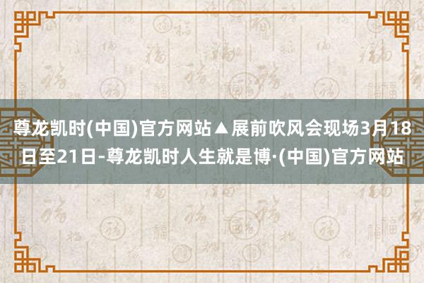 尊龙凯时(中国)官方网站▲展前吹风会现场3月18日至21日-尊龙凯时人生就是博·(中国)官方网站