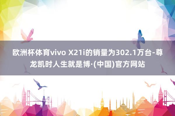 欧洲杯体育vivo X21i的销量为302.1万台-尊龙凯时人生就是博·(中国)官方网站