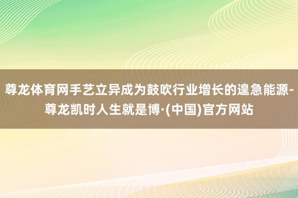 尊龙体育网手艺立异成为鼓吹行业增长的遑急能源-尊龙凯时人生就是博·(中国)官方网站