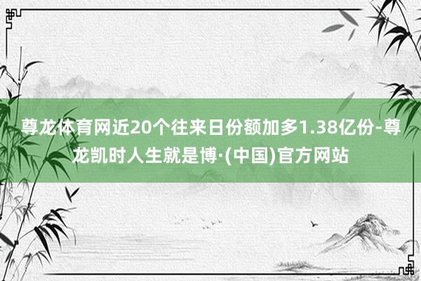 尊龙体育网近20个往来日份额加多1.38亿份-尊龙凯时人生就是博·(中国)官方网站