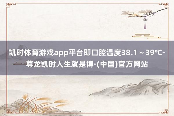 凯时体育游戏app平台即口腔温度38.1～39℃-尊龙凯时人生就是博·(中国)官方网站