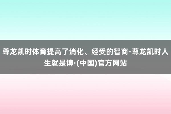 尊龙凯时体育提高了消化、经受的智商-尊龙凯时人生就是博·(中国)官方网站