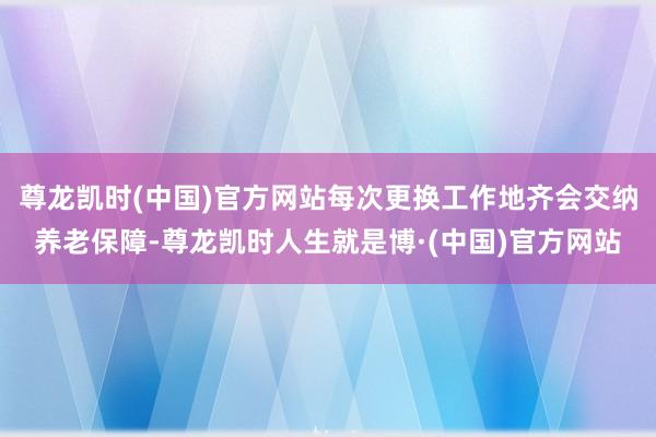 尊龙凯时(中国)官方网站每次更换工作地齐会交纳养老保障-尊龙凯时人生就是博·(中国)官方网站