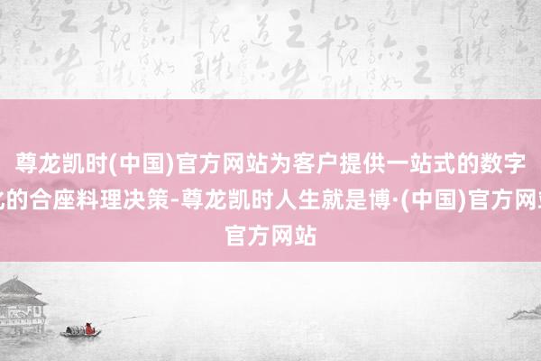 尊龙凯时(中国)官方网站为客户提供一站式的数字化的合座料理决策-尊龙凯时人生就是博·(中国)官方网站