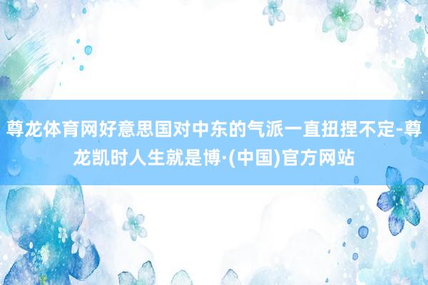 尊龙体育网好意思国对中东的气派一直扭捏不定-尊龙凯时人生就是博·(中国)官方网站