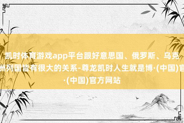 凯时体育游戏app平台跟好意思国、俄罗斯、乌克兰和欧洲列国皆有很大的关系-尊龙凯时人生就是博·(中国)官方网站