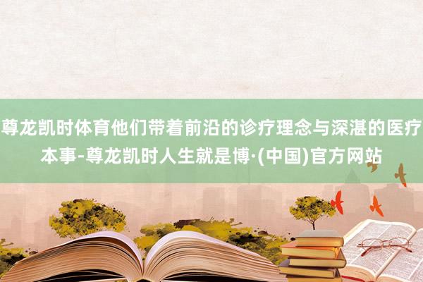 尊龙凯时体育他们带着前沿的诊疗理念与深湛的医疗本事-尊龙凯时人生就是博·(中国)官方网站