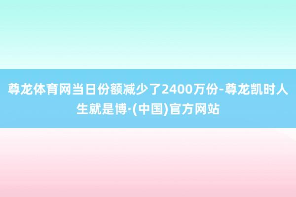 尊龙体育网当日份额减少了2400万份-尊龙凯时人生就是博·(中国)官方网站