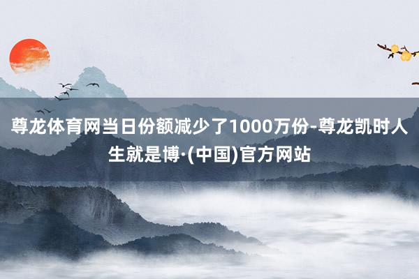 尊龙体育网当日份额减少了1000万份-尊龙凯时人生就是博·(中国)官方网站