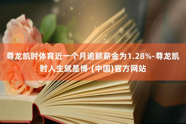 尊龙凯时体育近一个月逾额薪金为1.28%-尊龙凯时人生就是博·(中国)官方网站