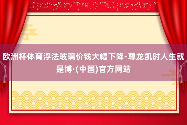 欧洲杯体育浮法玻璃价钱大幅下降-尊龙凯时人生就是博·(中国)官方网站