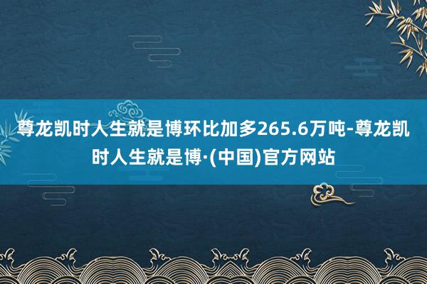 尊龙凯时人生就是博环比加多265.6万吨-尊龙凯时人生就是博·(中国)官方网站