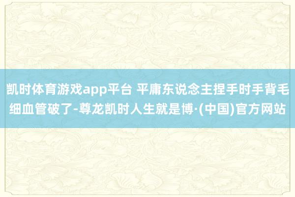 凯时体育游戏app平台 平庸东说念主捏手时手背毛细血管破了-尊龙凯时人生就是博·(中国)官方网站