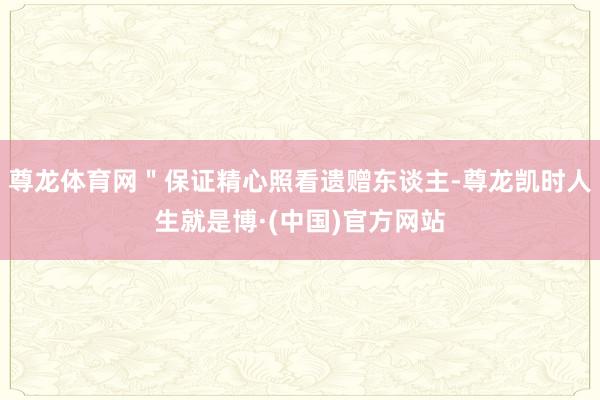 尊龙体育网＂保证精心照看遗赠东谈主-尊龙凯时人生就是博·(中国)官方网站