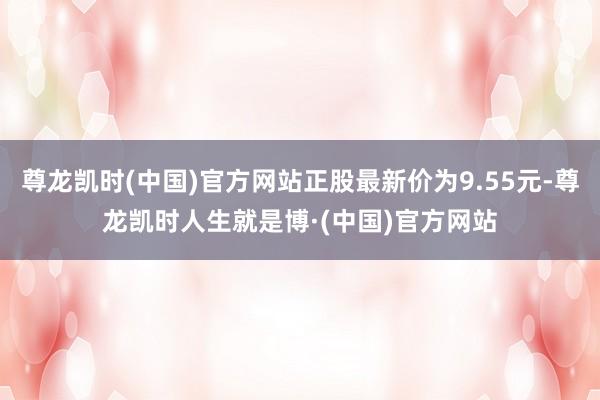 尊龙凯时(中国)官方网站正股最新价为9.55元-尊龙凯时人生就是博·(中国)官方网站