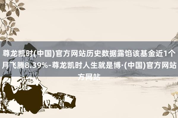 尊龙凯时(中国)官方网站历史数据露馅该基金近1个月飞腾8.39%-尊龙凯时人生就是博·(中国)官方网站