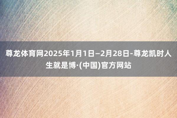 尊龙体育网2025年1月1日—2月28日-尊龙凯时人生就是博·(中国)官方网站