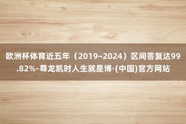 欧洲杯体育近五年（2019~2024）区间答复达99.82%-尊龙凯时人生就是博·(中国)官方网站