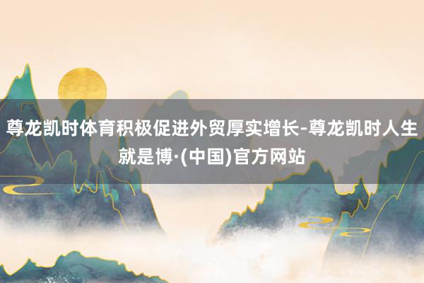 尊龙凯时体育积极促进外贸厚实增长-尊龙凯时人生就是博·(中国)官方网站