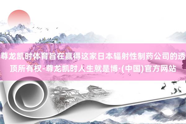 尊龙凯时体育旨在赢得这家日本辐射性制药公司的透顶所有权-尊龙凯时人生就是博·(中国)官方网站