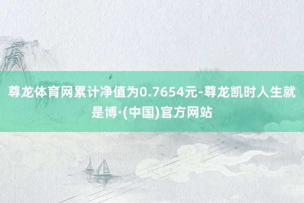 尊龙体育网累计净值为0.7654元-尊龙凯时人生就是博·(中国)官方网站