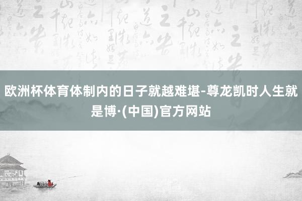 欧洲杯体育体制内的日子就越难堪-尊龙凯时人生就是博·(中国)官方网站