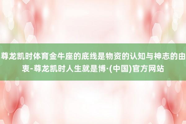 尊龙凯时体育金牛座的底线是物资的认知与神志的由衷-尊龙凯时人生就是博·(中国)官方网站