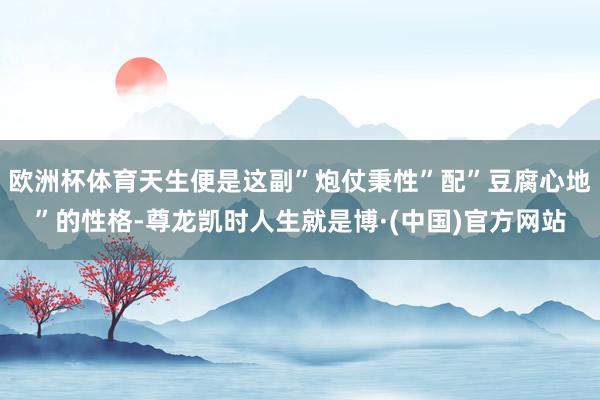 欧洲杯体育天生便是这副”炮仗秉性”配”豆腐心地”的性格-尊龙凯时人生就是博·(中国)官方网站