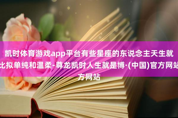 凯时体育游戏app平台有些星座的东说念主天生就比拟单纯和温柔-尊龙凯时人生就是博·(中国)官方网站
