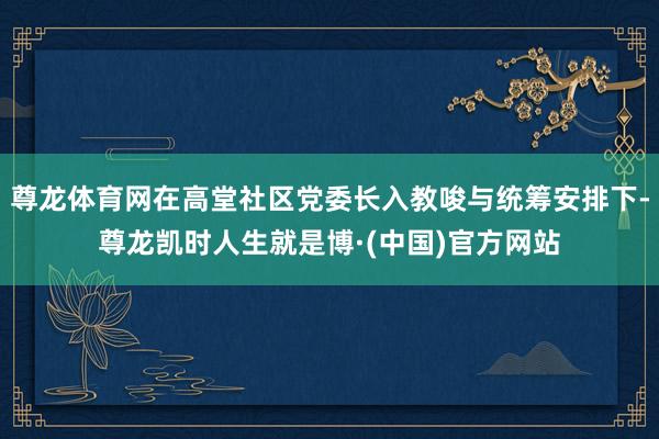 尊龙体育网在高堂社区党委长入教唆与统筹安排下-尊龙凯时人生就是博·(中国)官方网站