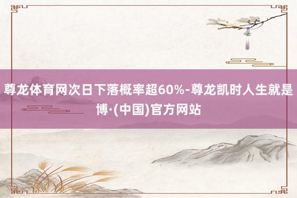 尊龙体育网次日下落概率超60%-尊龙凯时人生就是博·(中国)官方网站