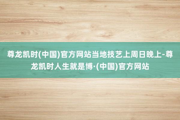尊龙凯时(中国)官方网站　　当地技艺上周日晚上-尊龙凯时人生就是博·(中国)官方网站