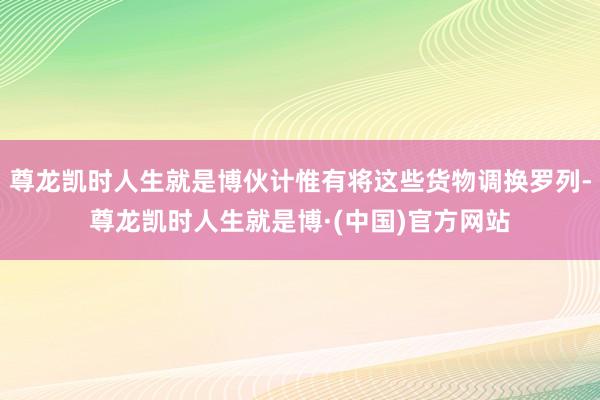 尊龙凯时人生就是博伙计惟有将这些货物调换罗列-尊龙凯时人生就是博·(中国)官方网站