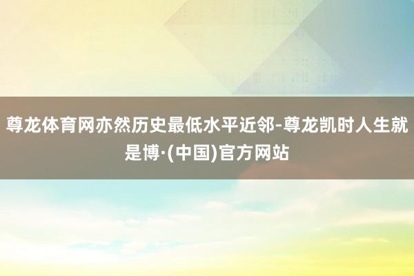 尊龙体育网亦然历史最低水平近邻-尊龙凯时人生就是博·(中国)官方网站