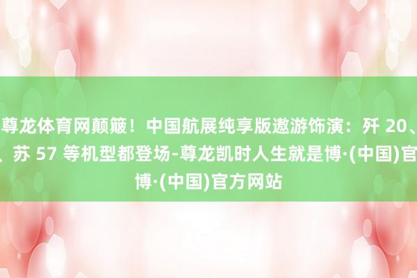 尊龙体育网颠簸！中国航展纯享版遨游饰演：歼 20、运-20、苏 57 等机型都登场-尊龙凯时人生就是博·(中国)官方网站