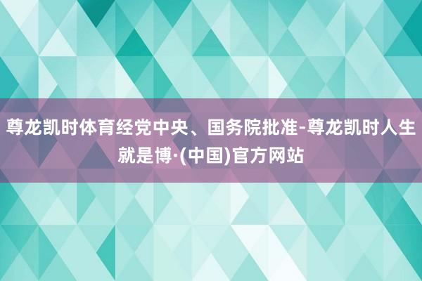 尊龙凯时体育经党中央、国务院批准-尊龙凯时人生就是博·(中国)官方网站
